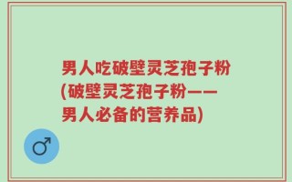 男人吃破壁灵芝孢子粉(破壁灵芝孢子粉——男人必备的营养品)