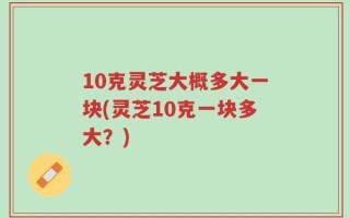 10克灵芝大概多大一块(灵芝10克一块多大？)