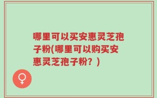 哪里可以买安惠灵芝孢子粉(哪里可以购买安惠灵芝孢子粉？)