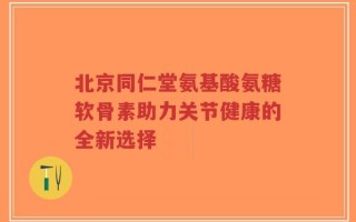 北京同仁堂氨基酸氨糖软骨素助力关节健康的全新选择