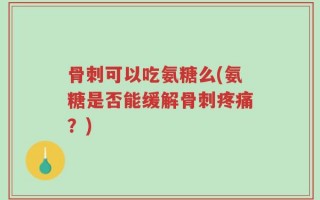 骨刺可以吃氨糖么(氨糖是否能缓解骨刺疼痛？)