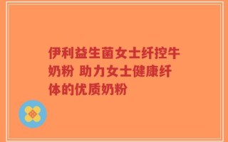 伊利益生菌女士纤控牛奶粉 助力女士健康纤体的优质奶粉