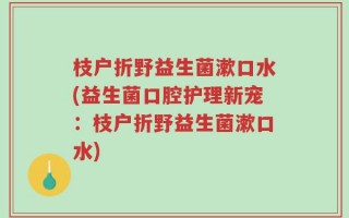 枝户折野益生菌漱口水(益生菌口腔护理新宠：枝户折野益生菌漱口水)