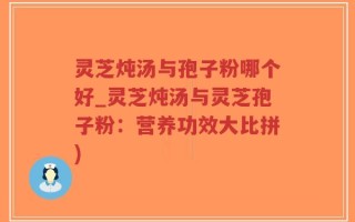 灵芝炖汤与孢子粉哪个好_灵芝炖汤与灵芝孢子粉：营养功效大比拼)