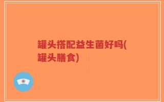 罐头搭配益生菌好吗(罐头膳食)