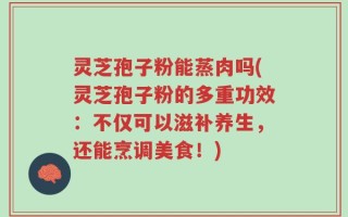 灵芝孢子粉能蒸肉吗(灵芝孢子粉的多重功效：不仅可以滋补养生，还能烹调美食！)