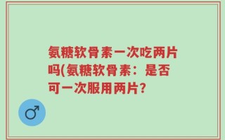 氨糖软骨素一次吃两片吗(氨糖软骨素：是否可一次服用两片？