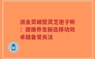 浙金灵破壁灵芝孢子粉：健康养生新选择功效卓越备受关注