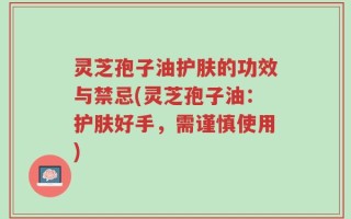 灵芝孢子油护肤的功效与禁忌(灵芝孢子油：护肤好手，需谨慎使用)