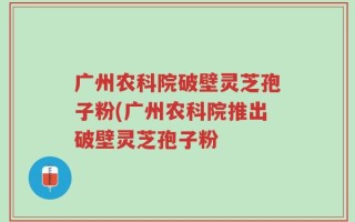 广州农科院破壁灵芝孢子粉(广州农科院推出破壁灵芝孢子粉
