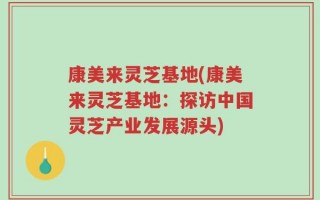 康美来灵芝基地(康美来灵芝基地：探访中国灵芝产业发展源头)