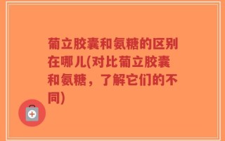 葡立胶囊和氨糖的区别在哪儿(对比葡立胶囊和氨糖，了解它们的不同)