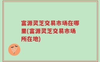 富源灵芝交易市场在哪里(富源灵芝交易市场所在地)