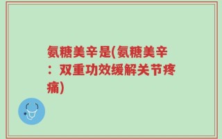氨糖美辛是(氨糖美辛：双重功效缓解关节疼痛)