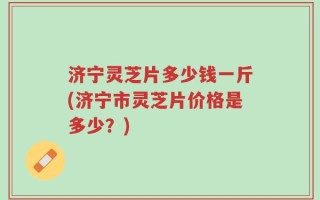 济宁灵芝片多少钱一斤(济宁市灵芝片价格是多少？)
