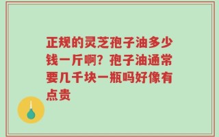 正规的灵芝孢子油多少钱一斤啊？孢子油通常要几千块一瓶吗好像有点贵