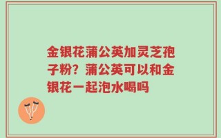 金银花蒲公英加灵芝孢子粉？蒲公英可以和金银花一起泡水喝吗