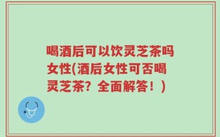 喝酒后可以饮灵芝茶吗女性(酒后女性可否喝灵芝茶？全面解答！)