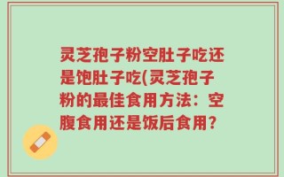 灵芝孢子粉空肚子吃还是饱肚子吃(灵芝孢子粉的最佳食用方法：空腹食用还是饭后食用？