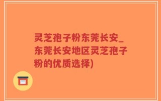 灵芝孢子粉东莞长安_东莞长安地区灵芝孢子粉的优质选择)