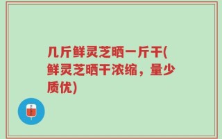 几斤鲜灵芝晒一斤干(鲜灵芝晒干浓缩，量少质优)