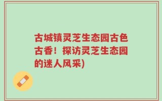 古城镇灵芝生态园古色古香！探访灵芝生态园的迷人风采)