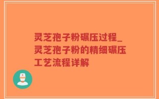 灵芝孢子粉碾压过程_灵芝孢子粉的精细碾压工艺流程详解
