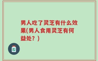 男人吃了灵芝有什么效果(男人食用灵芝有何益处？)