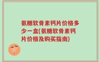 氨糖软骨素钙片价格多少一盒(氨糖软骨素钙片价格及购买指南)