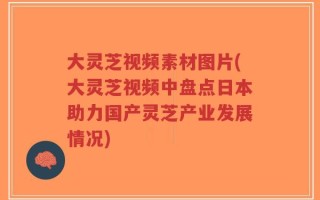 大灵芝视频素材图片(大灵芝视频中盘点日本助力国产灵芝产业发展情况)