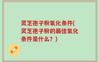 灵芝孢子粉氧化条件(灵芝孢子粉的最佳氧化条件是什么？)