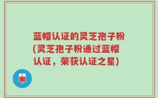 蓝帽认证的灵芝孢子粉(灵芝孢子粉通过蓝帽认证，荣获认证之星)