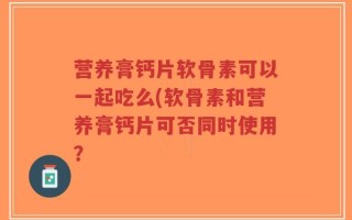营养膏钙片软骨素可以一起吃么(软骨素和营养膏钙片可否同时使用？