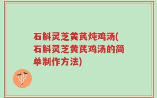 石斛灵芝黄芪炖鸡汤(石斛灵芝黄芪鸡汤的简单制作方法)