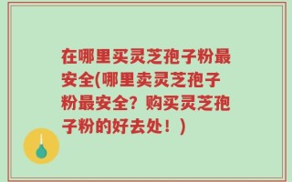 在哪里买灵芝孢子粉最安全(哪里卖灵芝孢子粉最安全？购买灵芝孢子粉的好去处！)