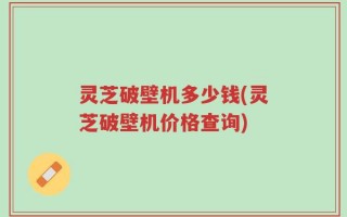 灵芝破壁机多少钱(灵芝破壁机价格查询)