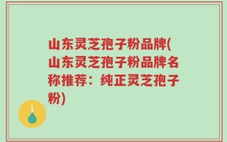 山东灵芝孢子粉品牌(山东灵芝孢子粉品牌名称推荐：纯正灵芝孢子粉)