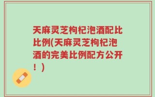 天麻灵芝枸杞泡酒配比比例(天麻灵芝枸杞泡酒的完美比例配方公开！)
