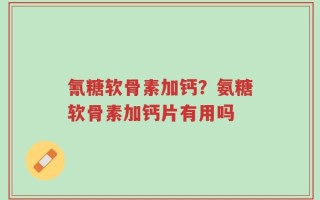 氰糖软骨素加钙？氨糖软骨素加钙片有用吗