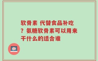 软骨素 代替食品补吃？氨糖软骨素可以用来干什么的适合谁