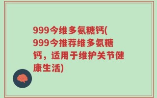 999今维多氨糖钙(999今推荐维多氨糖钙，适用于维护关节健康生活)
