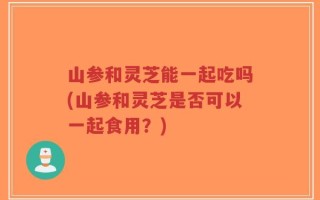 山参和灵芝能一起吃吗(山参和灵芝是否可以一起食用？)