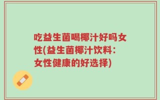 吃益生菌喝椰汁好吗女性(益生菌椰汁饮料：女性健康的好选择)