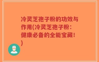 冷灵芝孢子粉的功效与作用(冷灵芝孢子粉：健康必备的全能宝藏！)