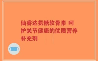 仙睿达氨糖软骨素 呵护关节健康的优质营养补充剂