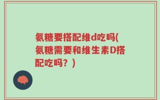 氨糖要搭配维d吃吗(氨糖需要和维生素D搭配吃吗？)