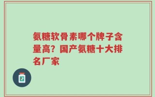 氨糖软骨素哪个牌子含量高？国产氨糖十大排名厂家