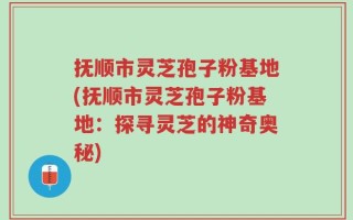 抚顺市灵芝孢子粉基地(抚顺市灵芝孢子粉基地：探寻灵芝的神奇奥秘)