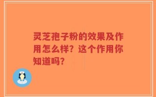 灵芝孢子粉的效果及作用怎么样？这个作用你知道吗？