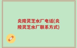 炎陵灵芝水厂电话(炎陵灵芝水厂联系方式)